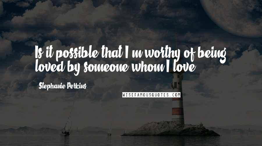 Stephanie Perkins Quotes: Is it possible that I'm worthy of being loved by someone whom I love?