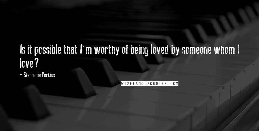 Stephanie Perkins Quotes: Is it possible that I'm worthy of being loved by someone whom I love?