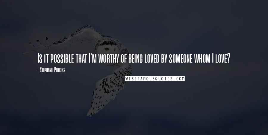 Stephanie Perkins Quotes: Is it possible that I'm worthy of being loved by someone whom I love?