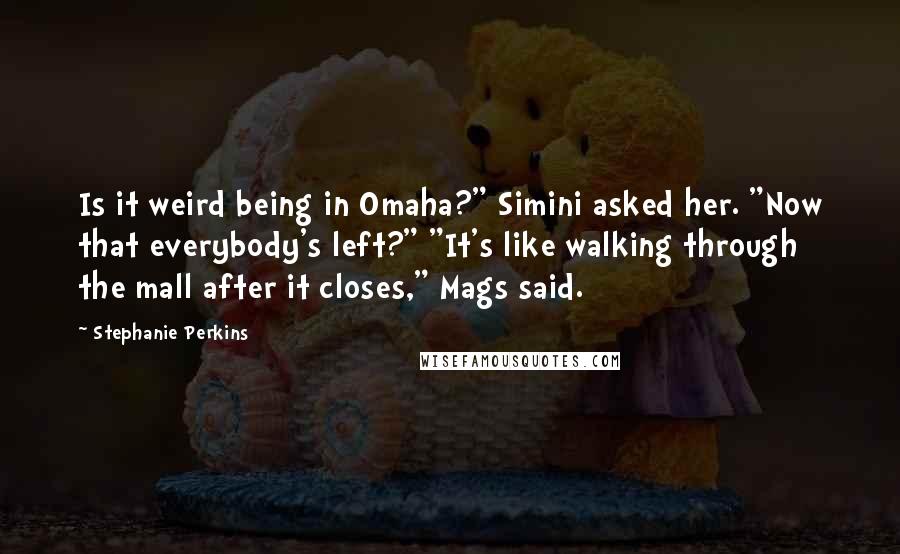 Stephanie Perkins Quotes: Is it weird being in Omaha?" Simini asked her. "Now that everybody's left?" "It's like walking through the mall after it closes," Mags said.