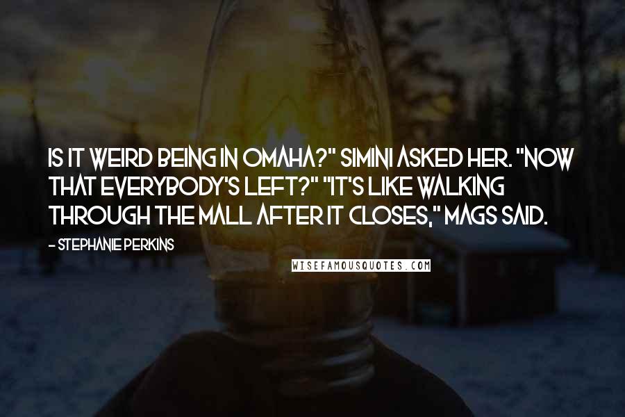 Stephanie Perkins Quotes: Is it weird being in Omaha?" Simini asked her. "Now that everybody's left?" "It's like walking through the mall after it closes," Mags said.