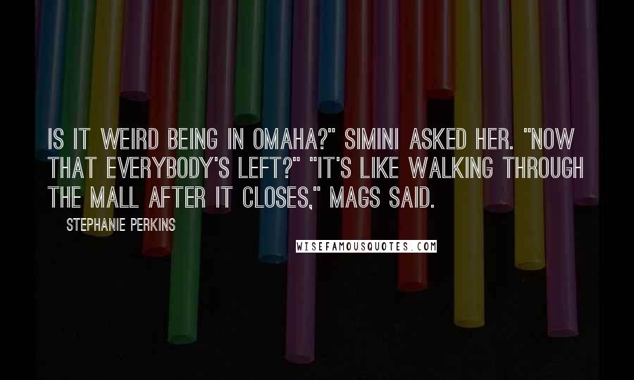 Stephanie Perkins Quotes: Is it weird being in Omaha?" Simini asked her. "Now that everybody's left?" "It's like walking through the mall after it closes," Mags said.