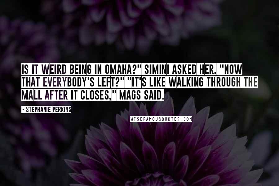 Stephanie Perkins Quotes: Is it weird being in Omaha?" Simini asked her. "Now that everybody's left?" "It's like walking through the mall after it closes," Mags said.