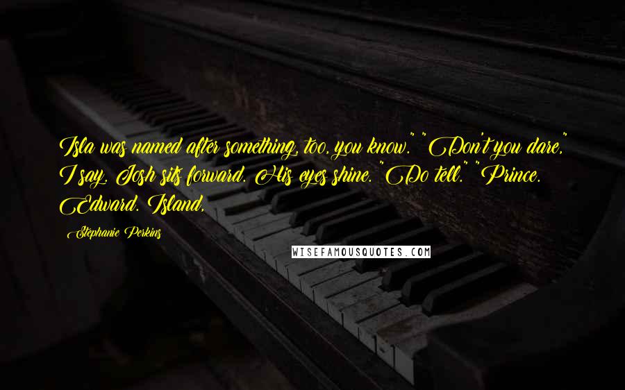 Stephanie Perkins Quotes: Isla was named after something, too, you know." "Don't you dare," I say. Josh sits forward. His eyes shine. "Do tell." "Prince. Edward. Island,