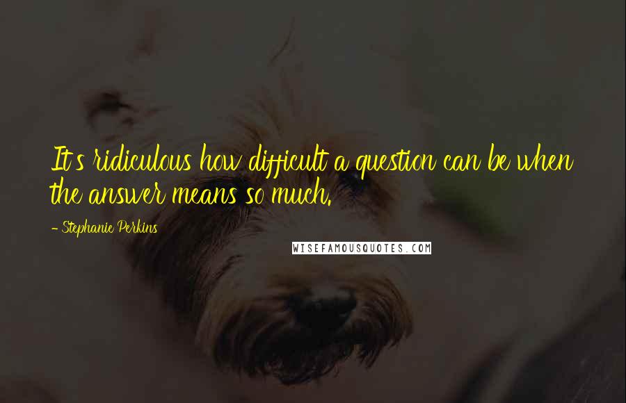 Stephanie Perkins Quotes: It's ridiculous how difficult a question can be when the answer means so much.