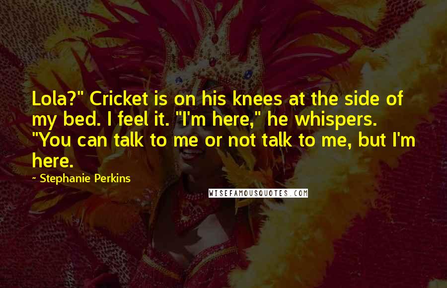 Stephanie Perkins Quotes: Lola?" Cricket is on his knees at the side of my bed. I feel it. "I'm here," he whispers. "You can talk to me or not talk to me, but I'm here.