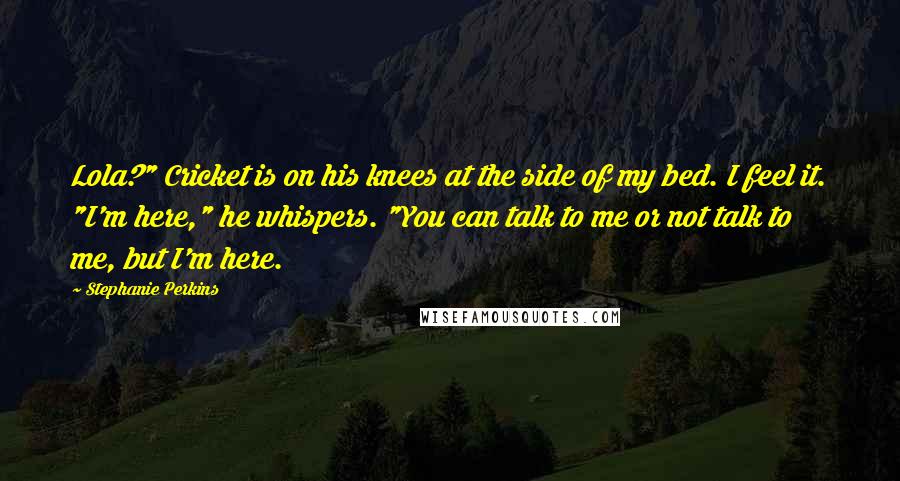 Stephanie Perkins Quotes: Lola?" Cricket is on his knees at the side of my bed. I feel it. "I'm here," he whispers. "You can talk to me or not talk to me, but I'm here.