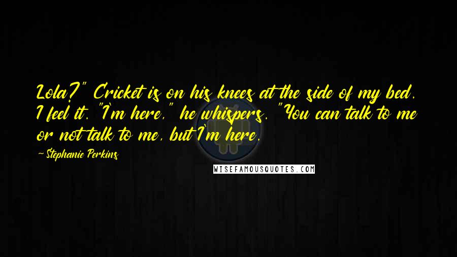 Stephanie Perkins Quotes: Lola?" Cricket is on his knees at the side of my bed. I feel it. "I'm here," he whispers. "You can talk to me or not talk to me, but I'm here.