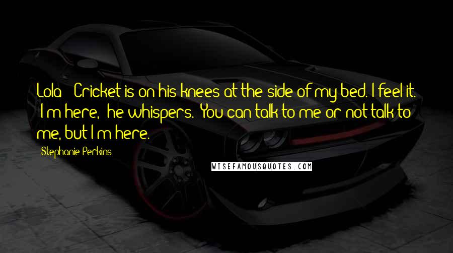 Stephanie Perkins Quotes: Lola?" Cricket is on his knees at the side of my bed. I feel it. "I'm here," he whispers. "You can talk to me or not talk to me, but I'm here.