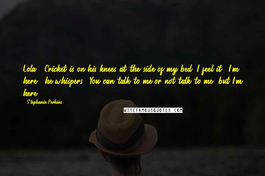 Stephanie Perkins Quotes: Lola?" Cricket is on his knees at the side of my bed. I feel it. "I'm here," he whispers. "You can talk to me or not talk to me, but I'm here.