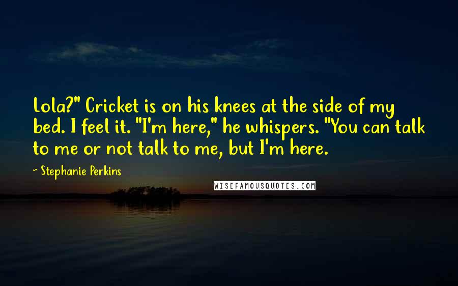 Stephanie Perkins Quotes: Lola?" Cricket is on his knees at the side of my bed. I feel it. "I'm here," he whispers. "You can talk to me or not talk to me, but I'm here.