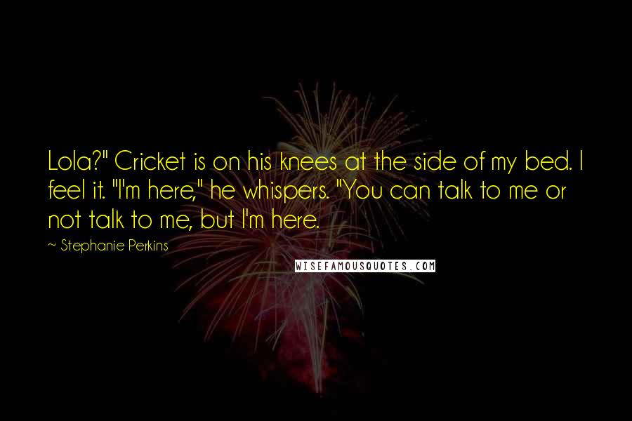 Stephanie Perkins Quotes: Lola?" Cricket is on his knees at the side of my bed. I feel it. "I'm here," he whispers. "You can talk to me or not talk to me, but I'm here.