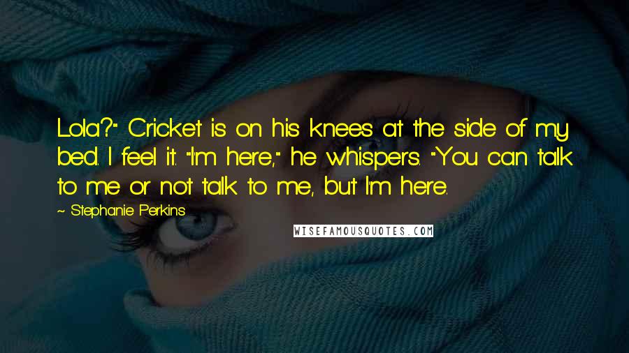 Stephanie Perkins Quotes: Lola?" Cricket is on his knees at the side of my bed. I feel it. "I'm here," he whispers. "You can talk to me or not talk to me, but I'm here.