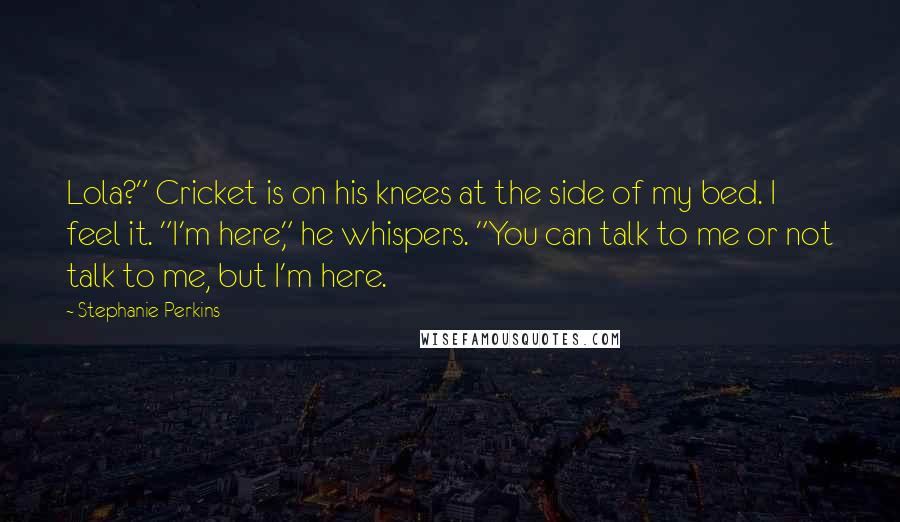 Stephanie Perkins Quotes: Lola?" Cricket is on his knees at the side of my bed. I feel it. "I'm here," he whispers. "You can talk to me or not talk to me, but I'm here.