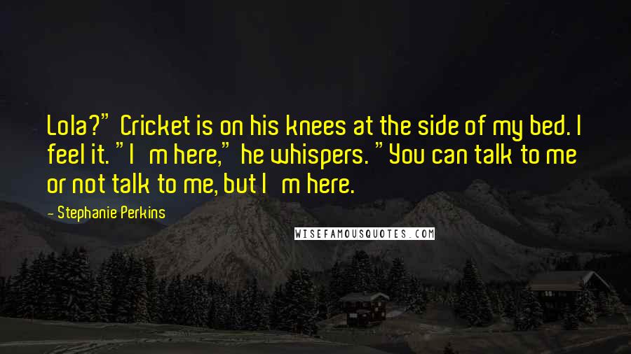 Stephanie Perkins Quotes: Lola?" Cricket is on his knees at the side of my bed. I feel it. "I'm here," he whispers. "You can talk to me or not talk to me, but I'm here.