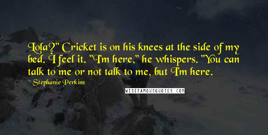 Stephanie Perkins Quotes: Lola?" Cricket is on his knees at the side of my bed. I feel it. "I'm here," he whispers. "You can talk to me or not talk to me, but I'm here.