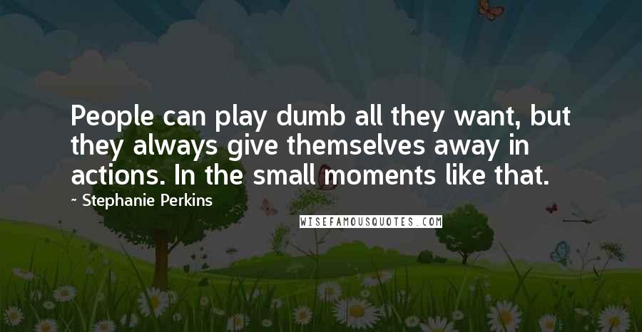 Stephanie Perkins Quotes: People can play dumb all they want, but they always give themselves away in actions. In the small moments like that.