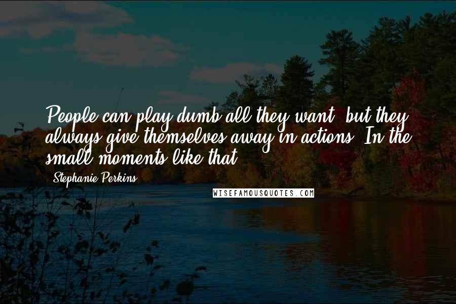 Stephanie Perkins Quotes: People can play dumb all they want, but they always give themselves away in actions. In the small moments like that.