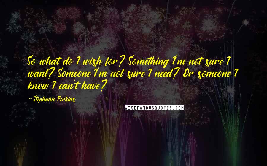 Stephanie Perkins Quotes: So what do I wish for? Something I'm not sure I want? Someone I'm not sure I need? Or someone I know I can't have?