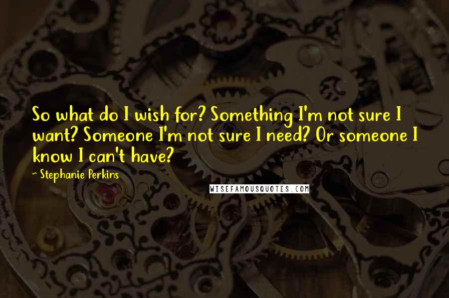 Stephanie Perkins Quotes: So what do I wish for? Something I'm not sure I want? Someone I'm not sure I need? Or someone I know I can't have?