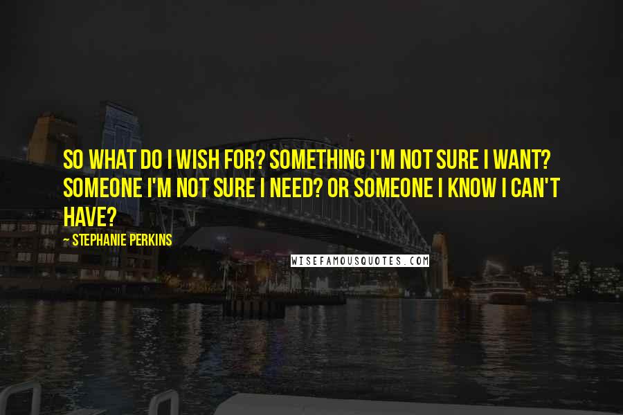 Stephanie Perkins Quotes: So what do I wish for? Something I'm not sure I want? Someone I'm not sure I need? Or someone I know I can't have?