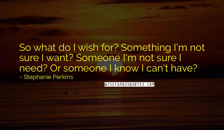 Stephanie Perkins Quotes: So what do I wish for? Something I'm not sure I want? Someone I'm not sure I need? Or someone I know I can't have?