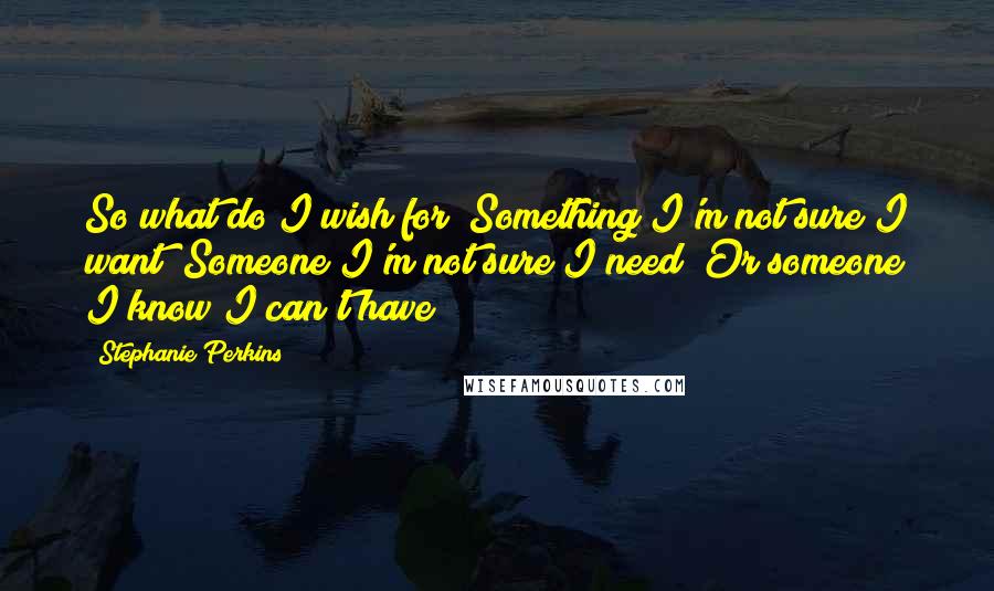 Stephanie Perkins Quotes: So what do I wish for? Something I'm not sure I want? Someone I'm not sure I need? Or someone I know I can't have?
