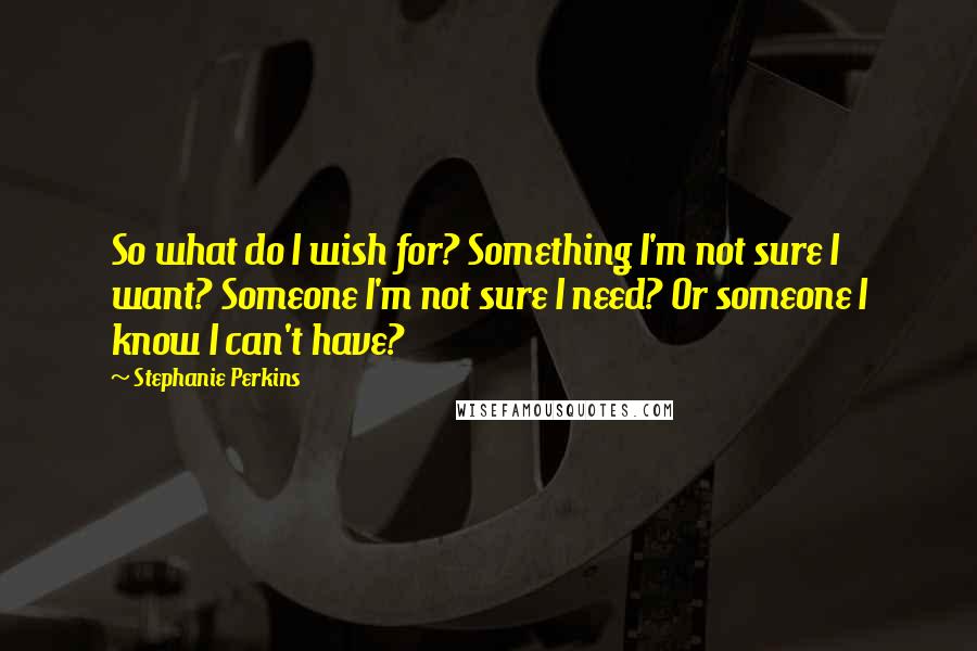 Stephanie Perkins Quotes: So what do I wish for? Something I'm not sure I want? Someone I'm not sure I need? Or someone I know I can't have?