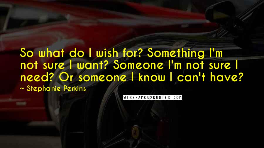 Stephanie Perkins Quotes: So what do I wish for? Something I'm not sure I want? Someone I'm not sure I need? Or someone I know I can't have?