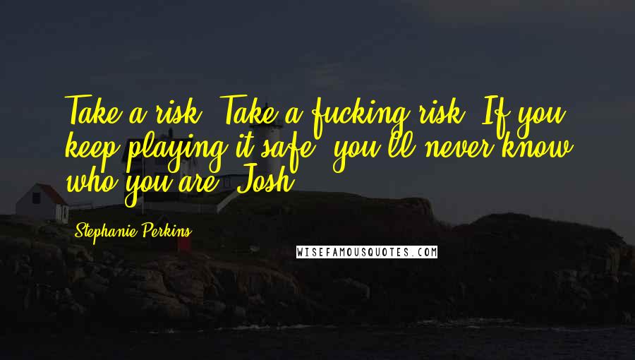 Stephanie Perkins Quotes: Take a risk. Take a fucking risk. If you keep playing it safe, you'll never know who you are -Josh