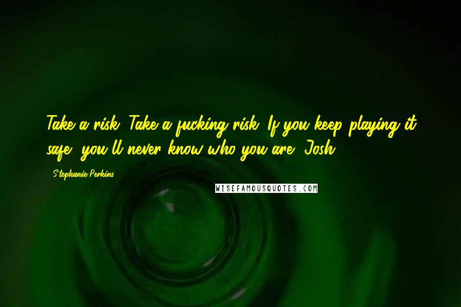 Stephanie Perkins Quotes: Take a risk. Take a fucking risk. If you keep playing it safe, you'll never know who you are -Josh