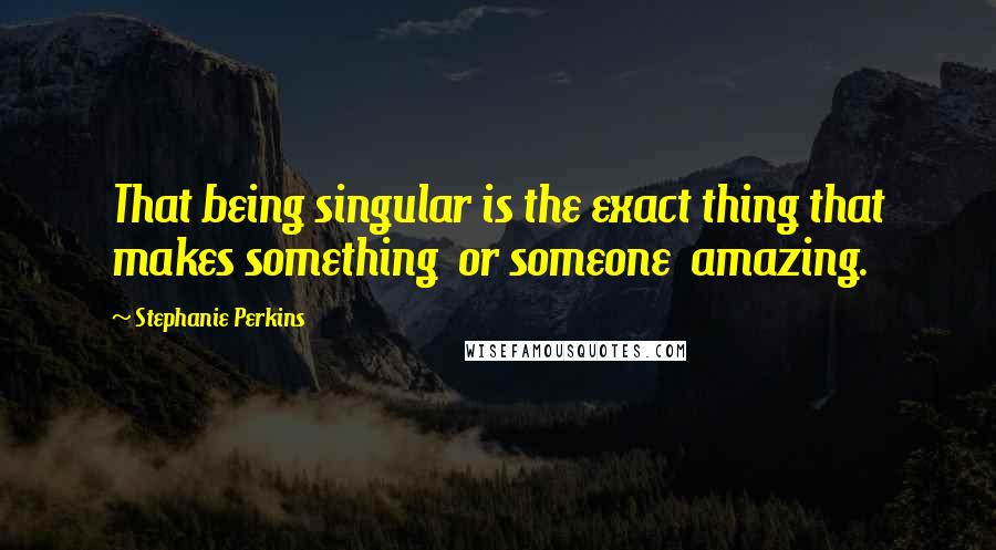 Stephanie Perkins Quotes: That being singular is the exact thing that makes something  or someone  amazing.