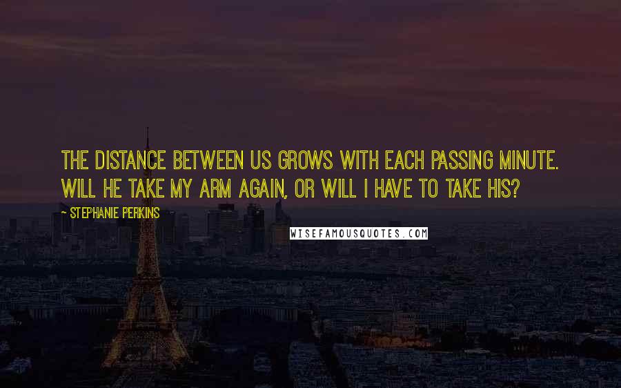 Stephanie Perkins Quotes: The distance between us grows with each passing minute. Will he take my arm again, or will I have to take his?