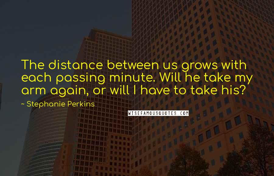 Stephanie Perkins Quotes: The distance between us grows with each passing minute. Will he take my arm again, or will I have to take his?