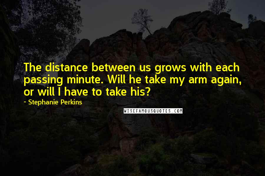 Stephanie Perkins Quotes: The distance between us grows with each passing minute. Will he take my arm again, or will I have to take his?