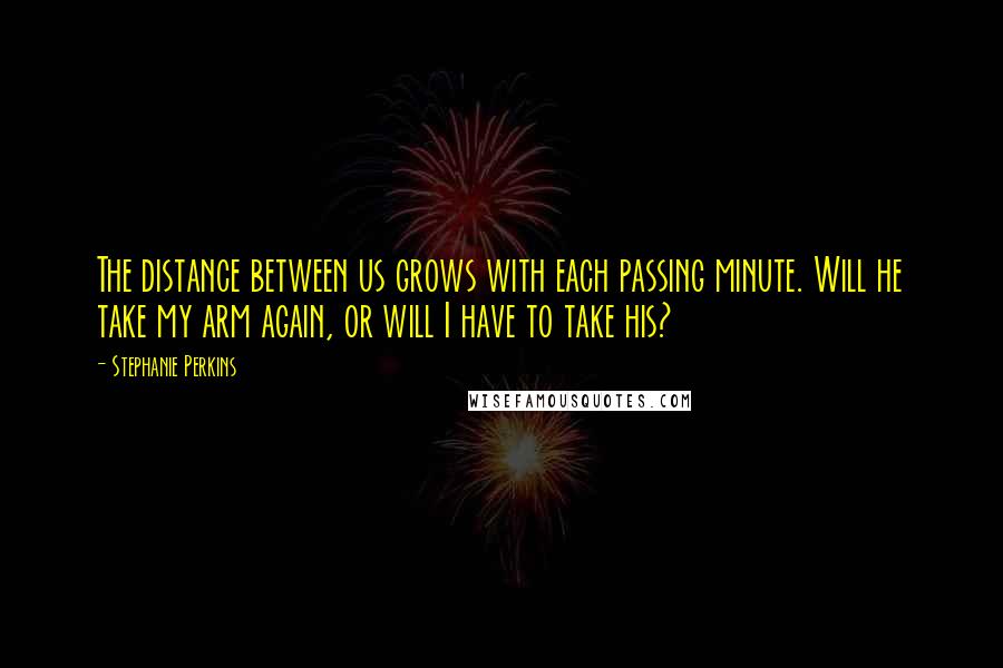 Stephanie Perkins Quotes: The distance between us grows with each passing minute. Will he take my arm again, or will I have to take his?