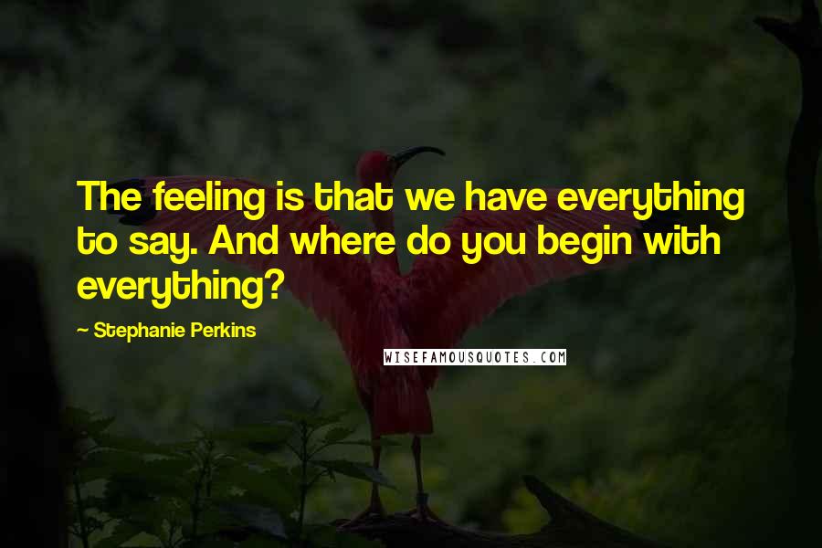 Stephanie Perkins Quotes: The feeling is that we have everything to say. And where do you begin with everything?