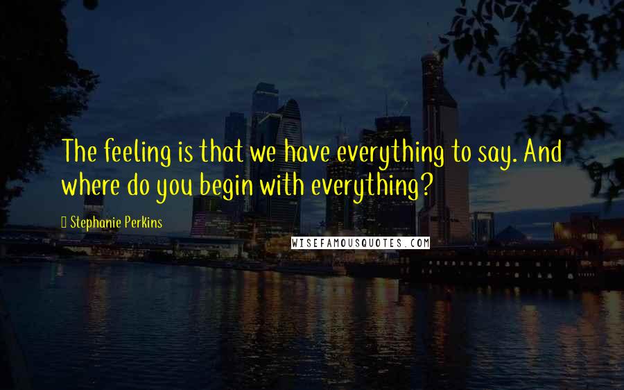 Stephanie Perkins Quotes: The feeling is that we have everything to say. And where do you begin with everything?