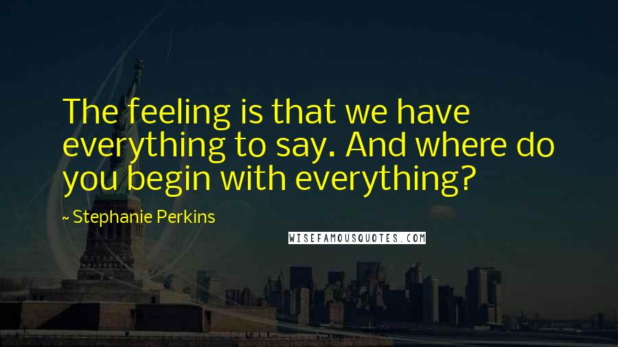 Stephanie Perkins Quotes: The feeling is that we have everything to say. And where do you begin with everything?