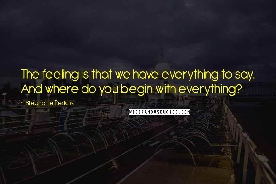 Stephanie Perkins Quotes: The feeling is that we have everything to say. And where do you begin with everything?
