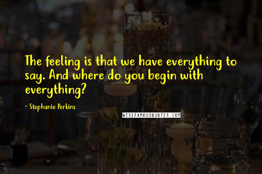 Stephanie Perkins Quotes: The feeling is that we have everything to say. And where do you begin with everything?