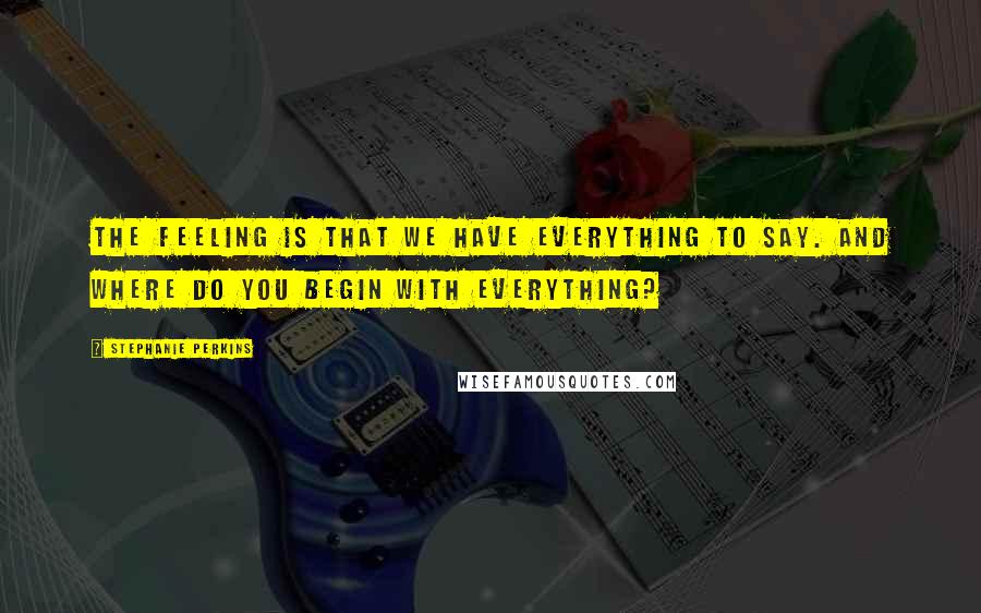 Stephanie Perkins Quotes: The feeling is that we have everything to say. And where do you begin with everything?
