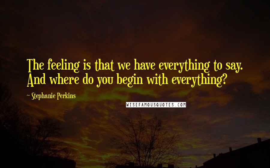 Stephanie Perkins Quotes: The feeling is that we have everything to say. And where do you begin with everything?
