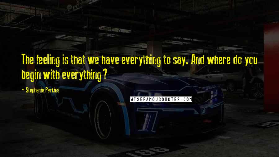 Stephanie Perkins Quotes: The feeling is that we have everything to say. And where do you begin with everything?