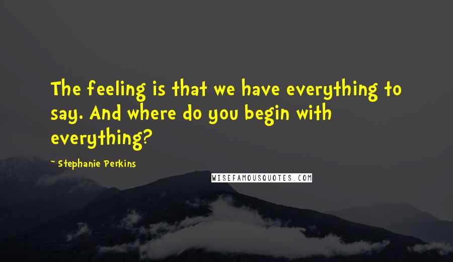 Stephanie Perkins Quotes: The feeling is that we have everything to say. And where do you begin with everything?