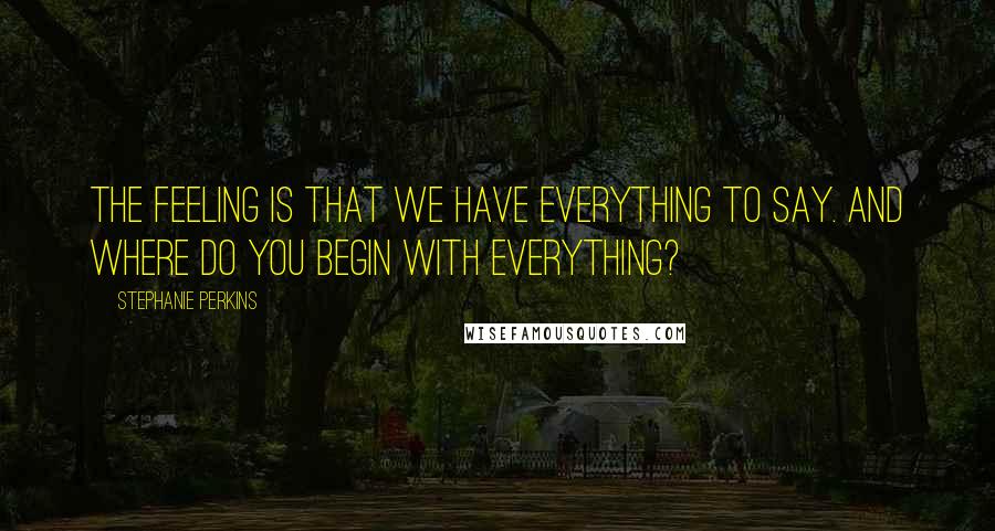 Stephanie Perkins Quotes: The feeling is that we have everything to say. And where do you begin with everything?