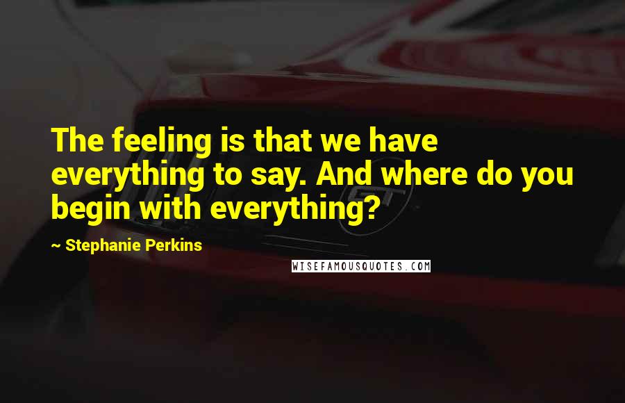 Stephanie Perkins Quotes: The feeling is that we have everything to say. And where do you begin with everything?