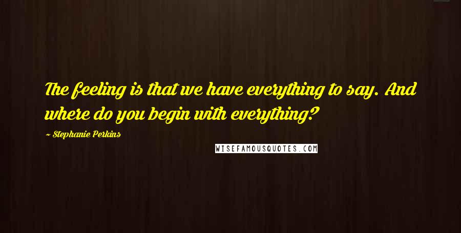 Stephanie Perkins Quotes: The feeling is that we have everything to say. And where do you begin with everything?