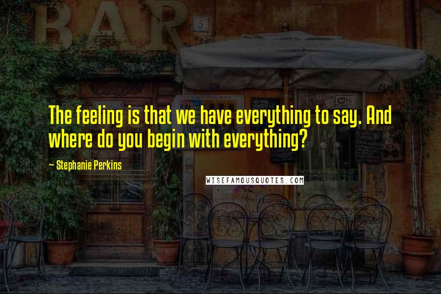 Stephanie Perkins Quotes: The feeling is that we have everything to say. And where do you begin with everything?