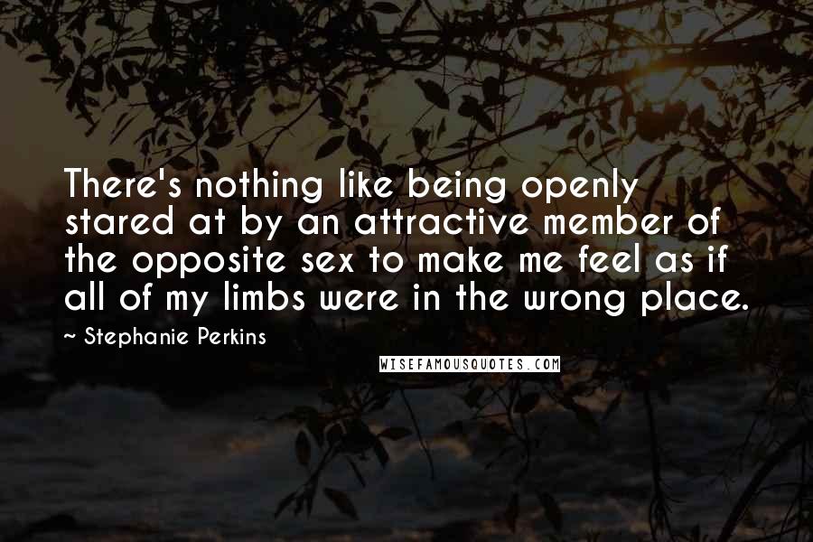 Stephanie Perkins Quotes: There's nothing like being openly stared at by an attractive member of the opposite sex to make me feel as if all of my limbs were in the wrong place.